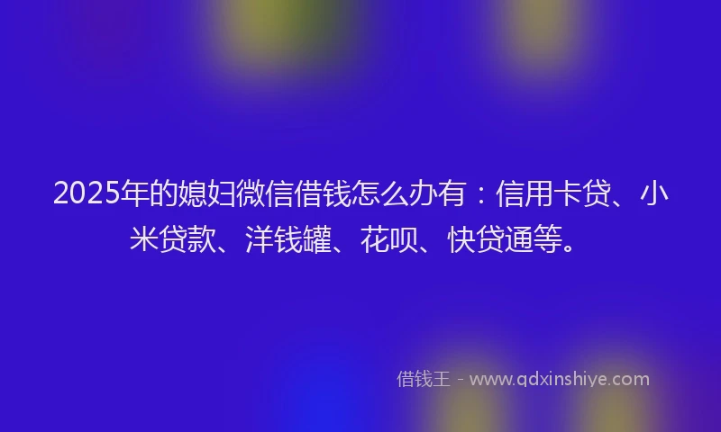2025年的媳妇微信借钱怎么办有：信用卡贷、小米贷款、洋钱罐、花呗、快贷通等。