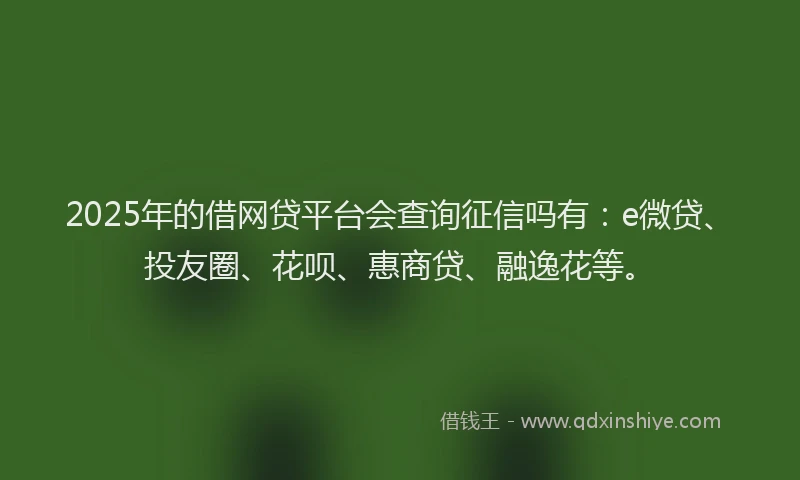 2025年的借网贷平台会查询征信吗有：e微贷、投友圈、花呗、惠商贷、融逸花等。