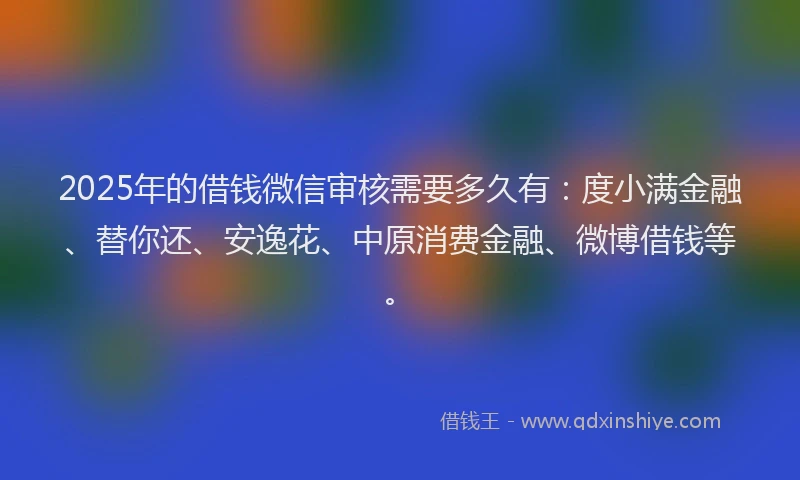 2025年的借钱微信审核需要多久有：度小满金融、替你还、安逸花、中原消费金融、微博借钱等。