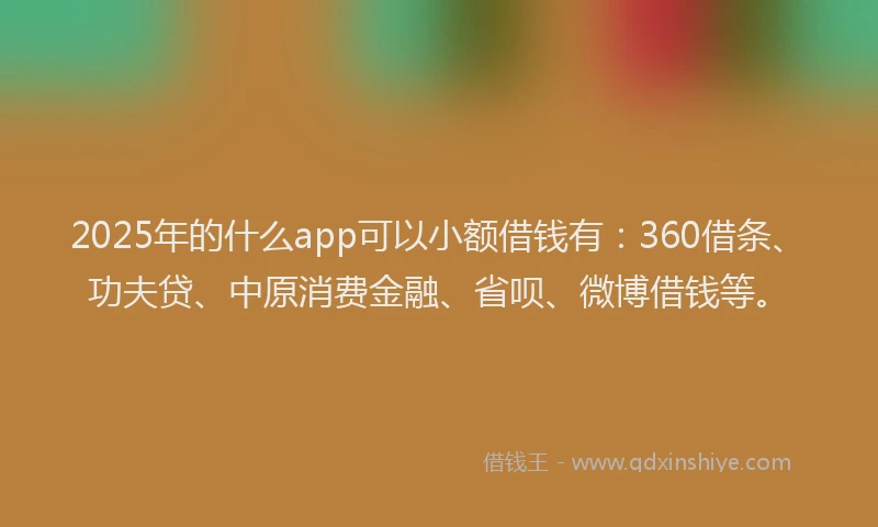 2025年的什么app可以小额借钱有：360借条、功夫贷、中原消费金融、省呗、微博借钱等。
