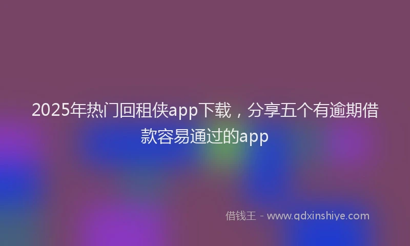 2025年热门回租侠app下载，分享五个有逾期借款容易通过的app