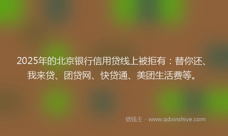 2025年的北京银行信用贷线上被拒有：替你还、我来贷、团贷网、快贷通、美团生活费等。