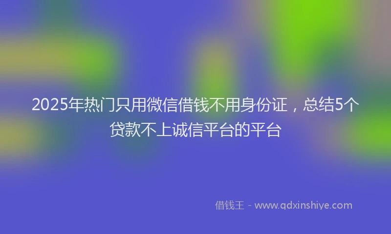 2025年热门只用微信借钱不用身份证，总结5个贷款不上诚信平台的平台