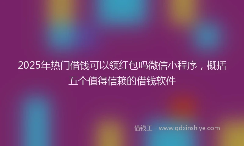 2025年热门借钱可以领红包吗微信小程序,概括五个值得信赖的借钱软件