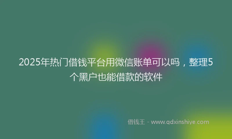 2025年热门借钱平台用微信账单可以吗，整理5个黑户也能借款的软件