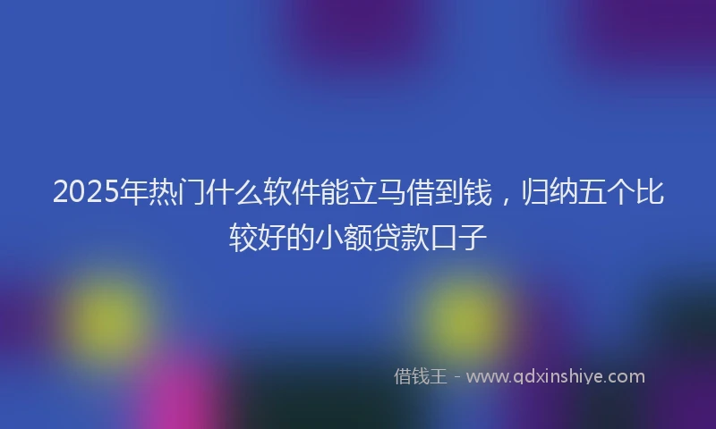 2025年热门什么软件能立马借到钱，归纳五个比较好的小额贷款口子