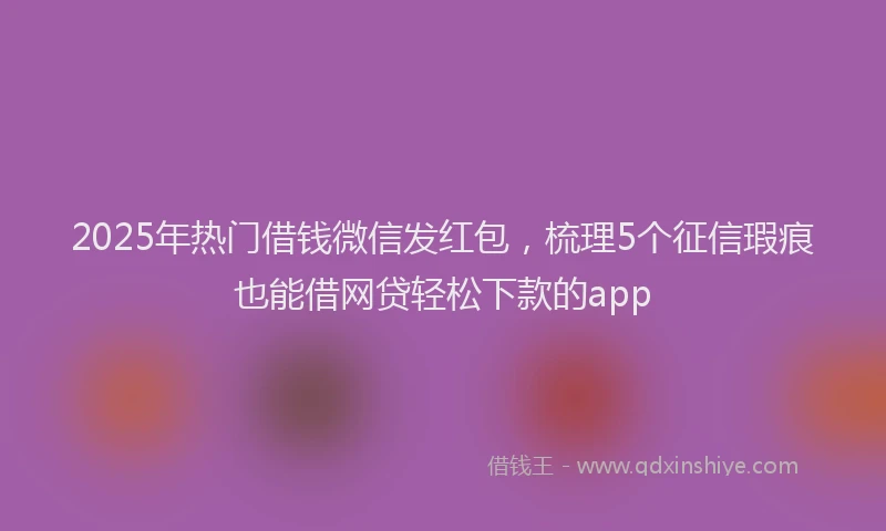 2025年热门借钱微信发红包，梳理5个征信瑕疵也能借网贷轻松下款的app