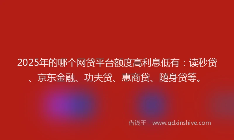 2025年的哪个网贷平台额度高利息低有：读秒贷、京东金融、功夫贷、惠商贷、随身贷等。