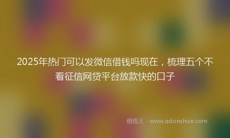 2025年热门可以发微信借钱吗现在，梳理五个不看征信网贷平台放款快的口子
