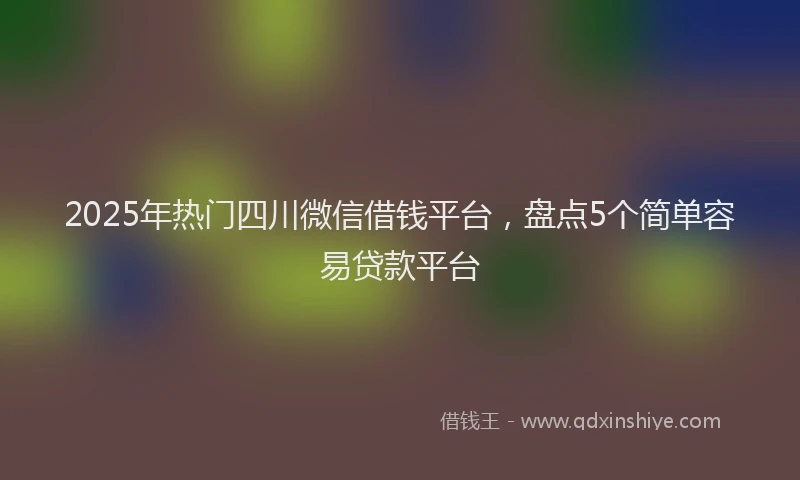 2025年热门四川微信借钱平台，盘点5个简单容易贷款平台