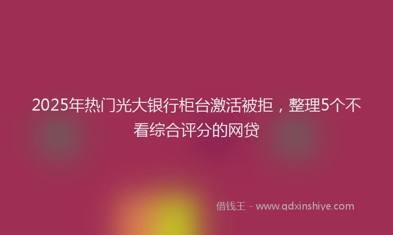 2025年热门光大银行柜台激活被拒，整理5个不看综合评分的网贷