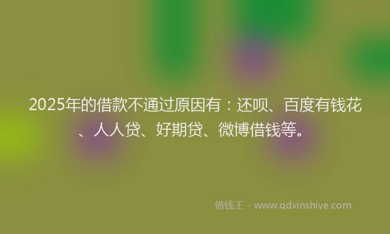 2025年的借款不通过原因有:还呗、百度有钱花、人人贷、好期贷、微博借钱等。