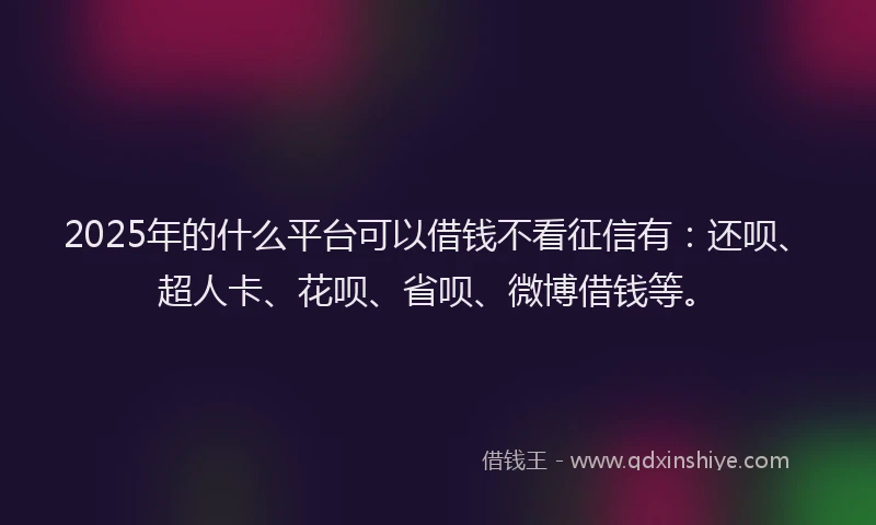 2025年的什么平台可以借钱不看征信有：还呗、超人卡、花呗、省呗、微博借钱等。