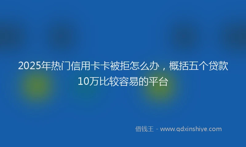 2025年热门信用卡卡被拒怎么办，概括五个贷款10万比较容易的平台