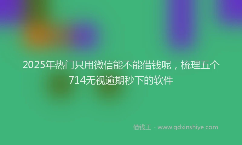 2025年热门只用微信能不能借钱呢，梳理五个714无视逾期秒下的软件