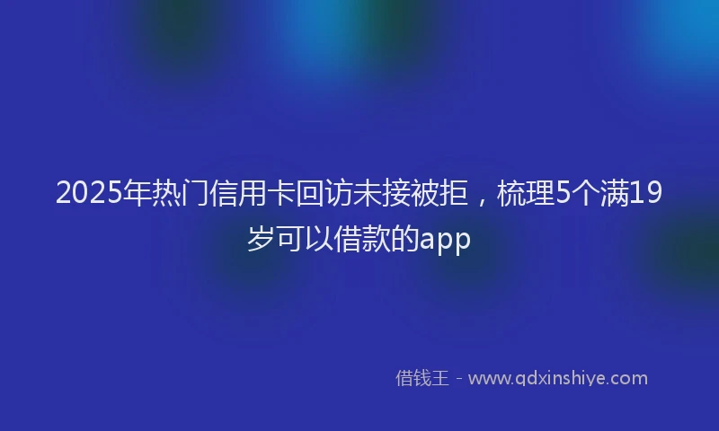 2025年热门信用卡回访未接被拒，梳理5个满19岁可以借款的app
