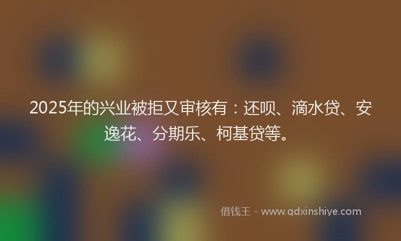 2025年的兴业被拒又审核有：还呗、滴水贷、安逸花、分期乐、柯基贷等。