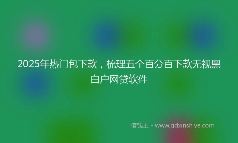 2025年热门包下款，梳理五个百分百下款无视黑白户网贷软件