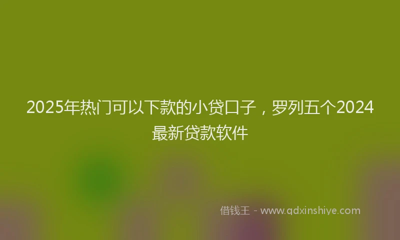 2025年热门可以下款的小贷口子，罗列五个2024最新贷款软件