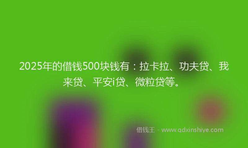 2025年的借钱500块钱有：拉卡拉、功夫贷、我来贷、平安i贷、微粒贷等。
