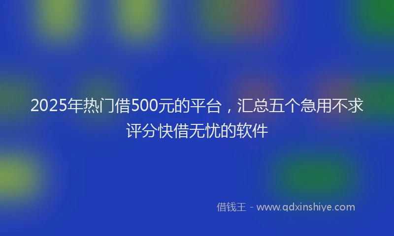 2025年热门借500元的平台，汇总五个急用不求评分快借无忧的软件