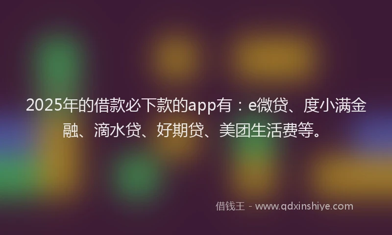 2025年的借款必下款的app有：e微贷、度小满金融、滴水贷、好期贷、美团生活费等。
