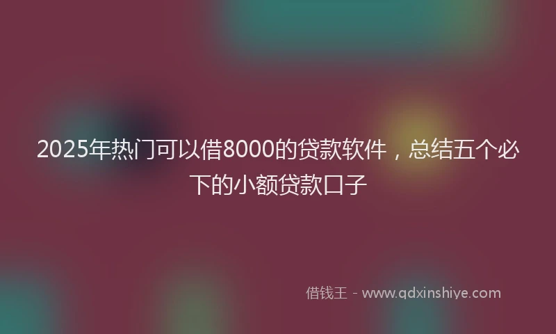 2025年热门可以借8000的贷款软件，总结五个必下的小额贷款口子