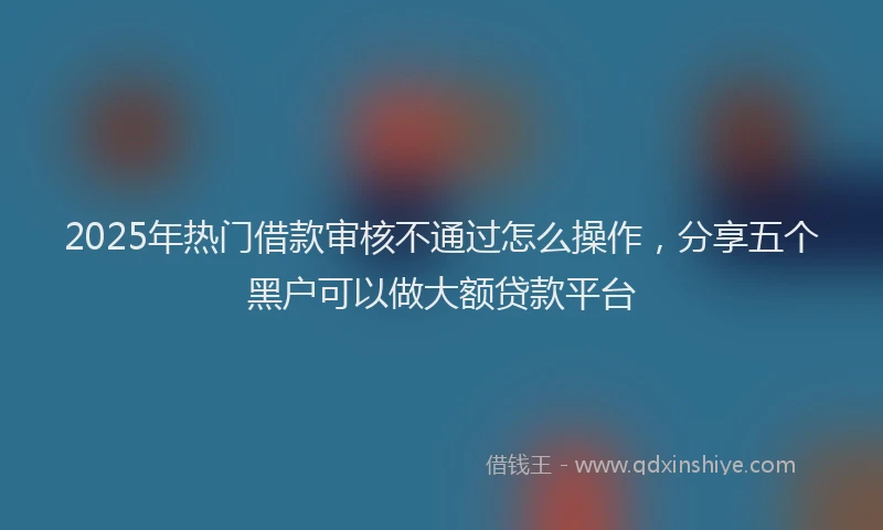 2025年热门借款审核不通过怎么操作,分享五个黑户可以做大额贷款平台