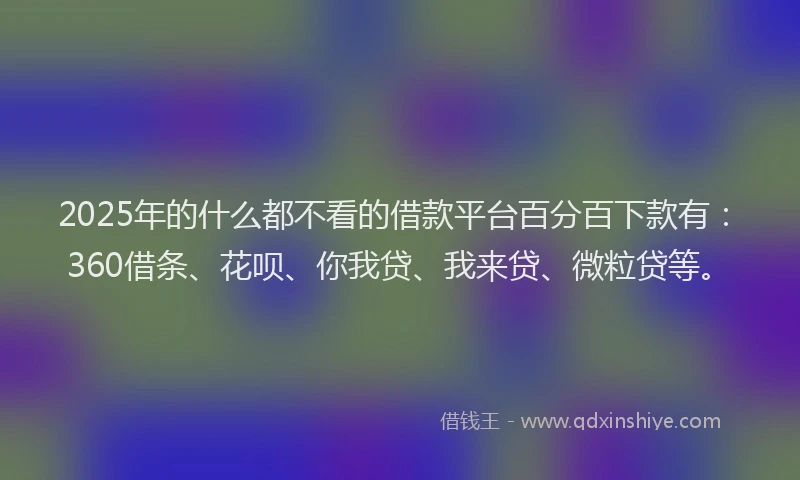 2025年的什么都不看的借款平台百分百下款有：360借条、花呗、你我贷、我来贷、微粒贷等。