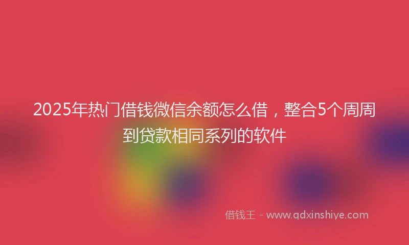 2025年热门借钱微信余额怎么借，整合5个周周到贷款相同系列的软件