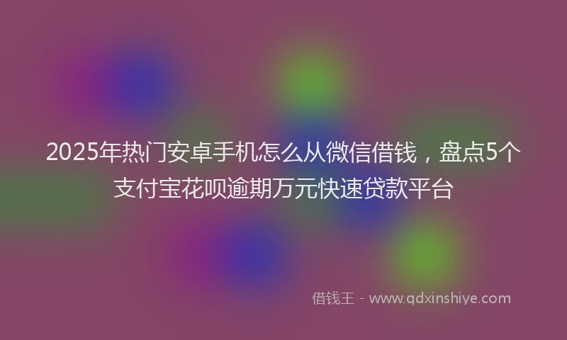 2025年热门安卓手机怎么从微信借钱，盘点5个支付宝花呗逾期万元快速贷款平台