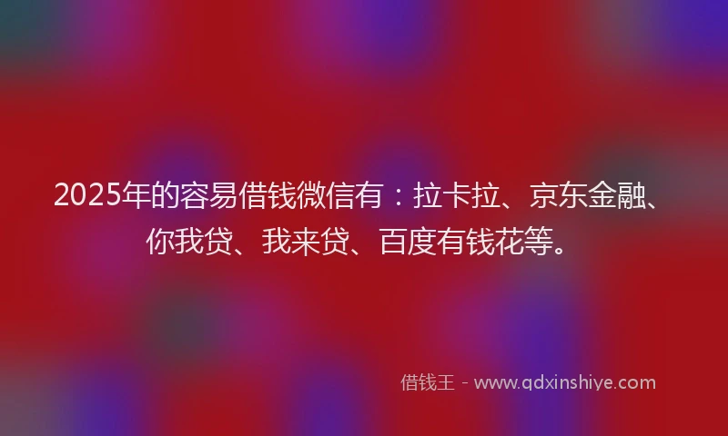 2025年的容易借钱微信有：拉卡拉、京东金融、你我贷、我来贷、百度有钱花等。