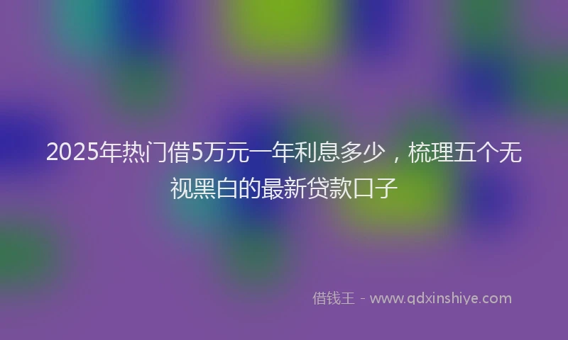 2025年热门借5万元一年利息多少，梳理五个无视黑白的最新贷款口子