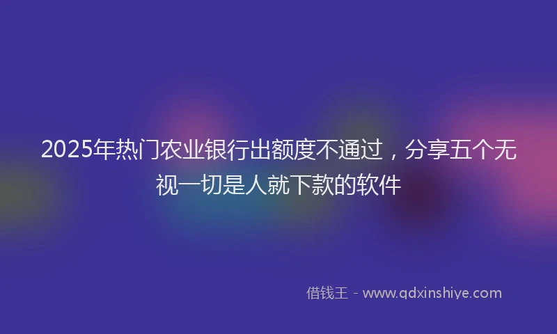 2025年热门农业银行出额度不通过，分享五个无视一切是人就下款的软件