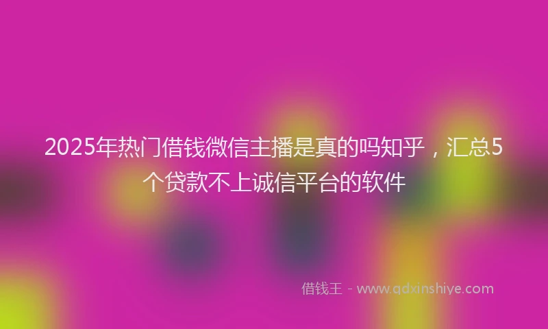 2025年热门借钱微信主播是真的吗知乎，汇总5个贷款不上诚信平台的软件
