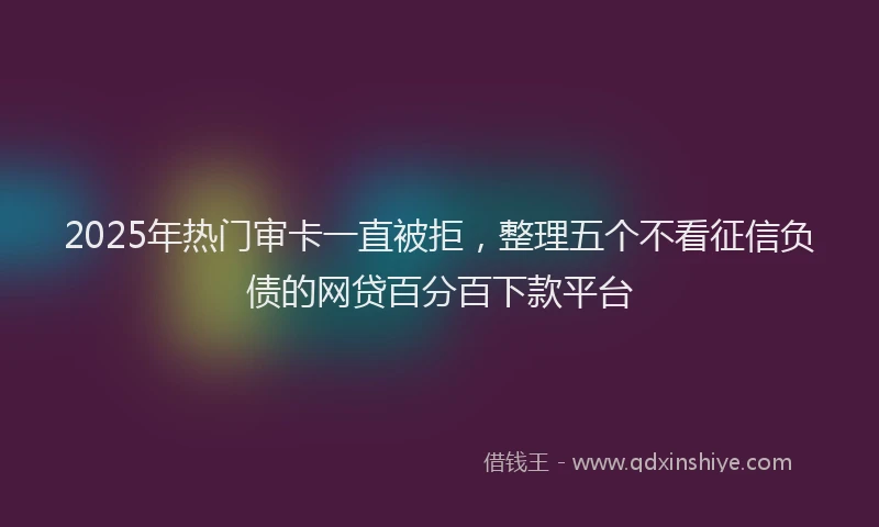 2025年热门审卡一直被拒，整理五个不看征信负债的网贷百分百下款平台