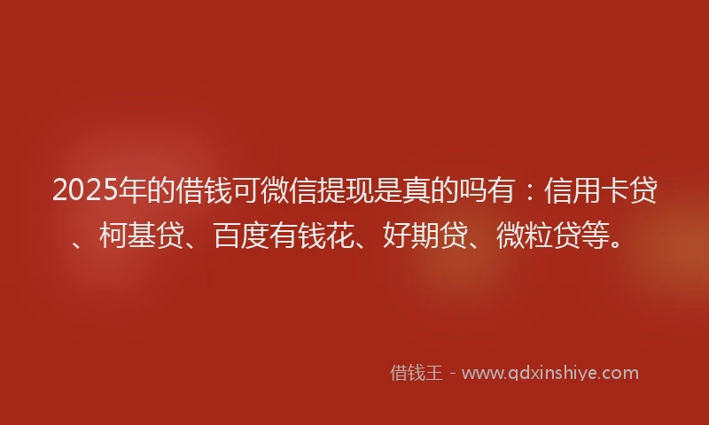2025年的借钱可微信提现是真的吗有：信用卡贷、柯基贷、百度有钱花、好期贷、微粒贷等。