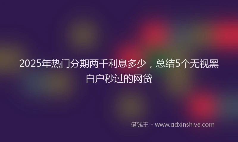 2025年热门分期两千利息多少，总结5个无视黑白户秒过的网贷