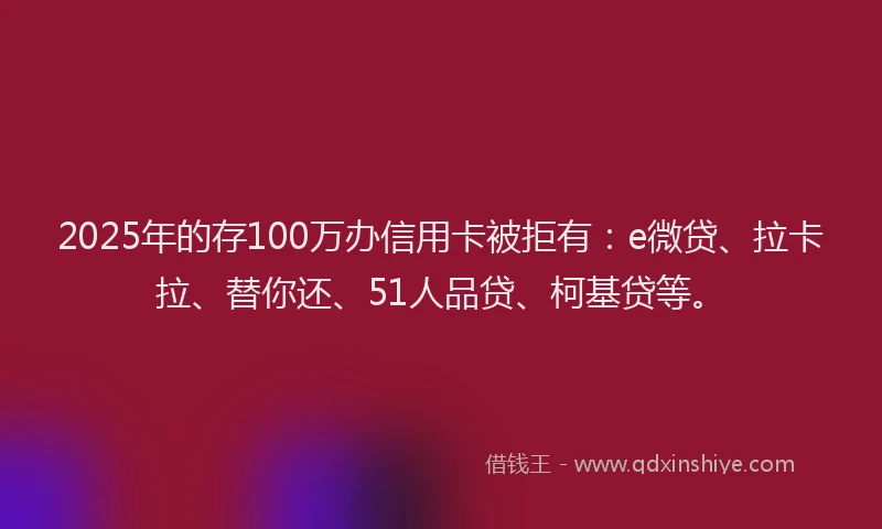 2025年的存100万办信用卡被拒有：e微贷、拉卡拉、替你还、51人品贷、柯基贷等。