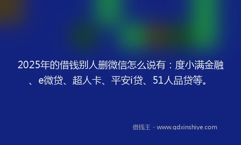 2025年的借钱别人删微信怎么说有：度小满金融、e微贷、超人卡、平安i贷、51人品贷等。