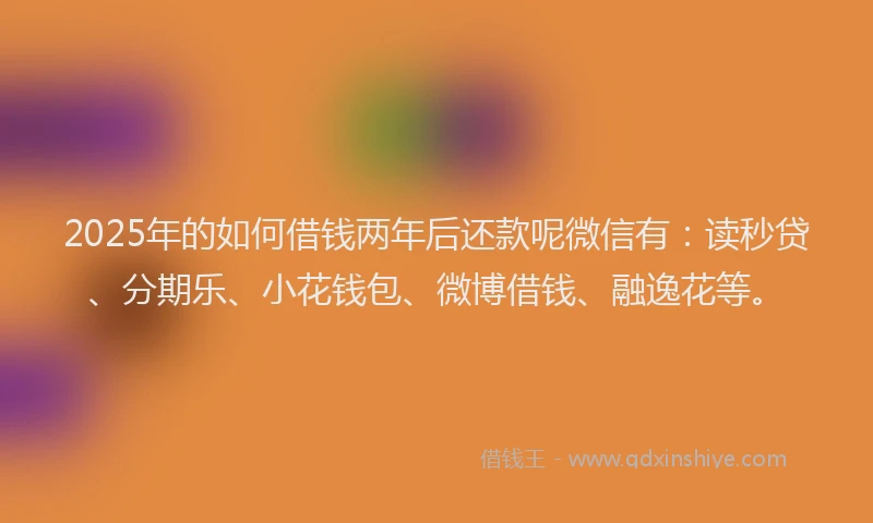 2025年的如何借钱两年后还款呢微信有：读秒贷、分期乐、小花钱包、微博借钱、融逸花等。