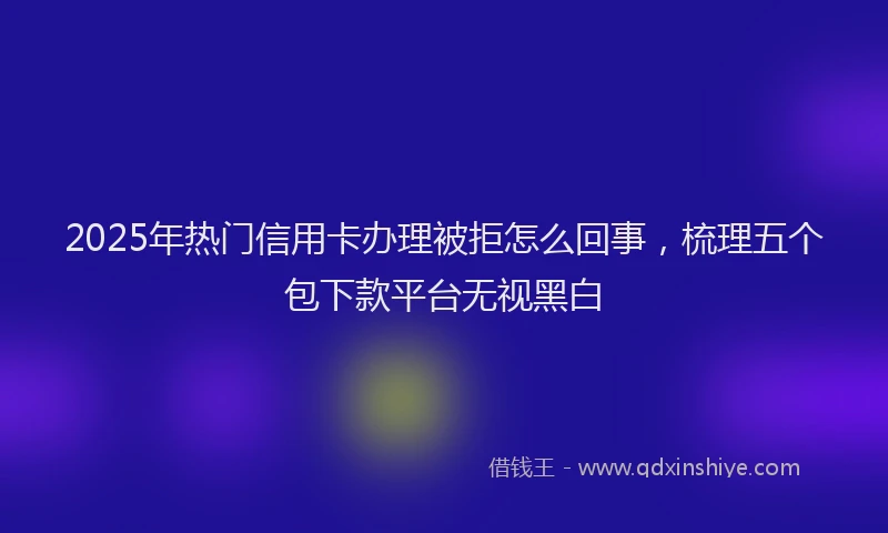 2025年热门信用卡办理被拒怎么回事，梳理五个包下款平台无视黑白