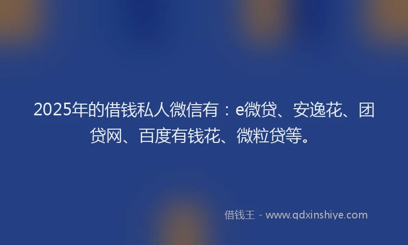 2025年的借钱私人微信有：e微贷、安逸花、团贷网、百度有钱花、微粒贷等。