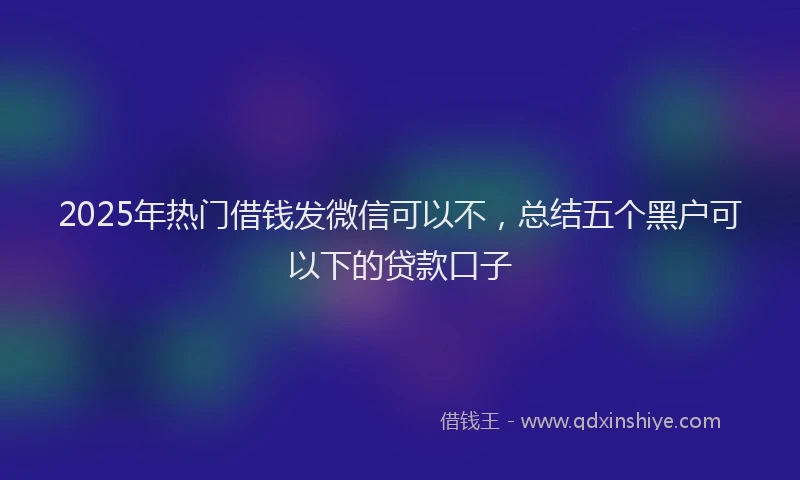 2025年热门借钱发微信可以不，总结五个黑户可以下的贷款口子