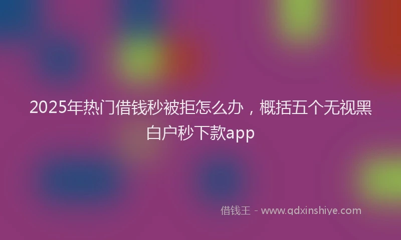 2025年热门借钱秒被拒怎么办，概括五个无视黑白户秒下款app