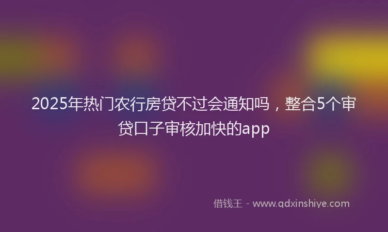 2025年热门农行房贷不过会通知吗，整合5个审贷口子审核加快的app