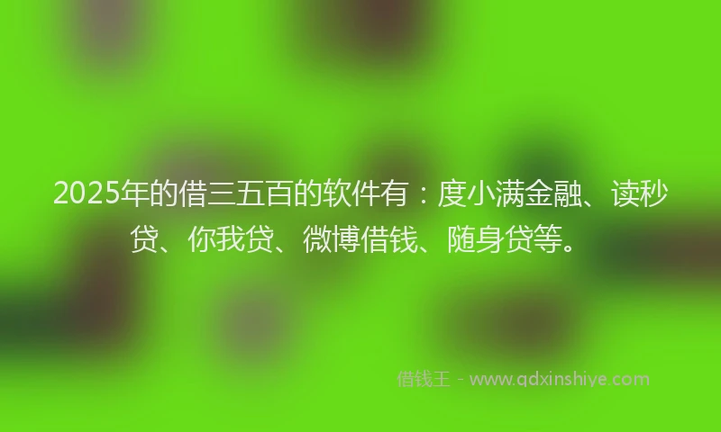 2025年的借三五百的软件有：度小满金融、读秒贷、你我贷、微博借钱、随身贷等。
