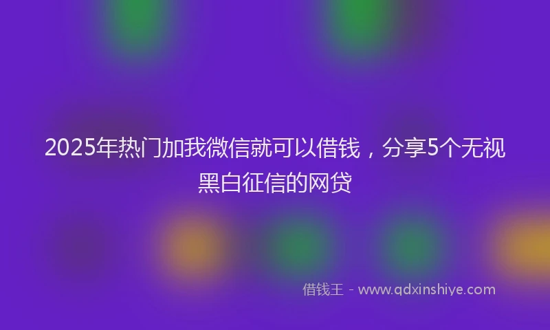 2025年热门加我微信就可以借钱，分享5个无视黑白征信的网贷