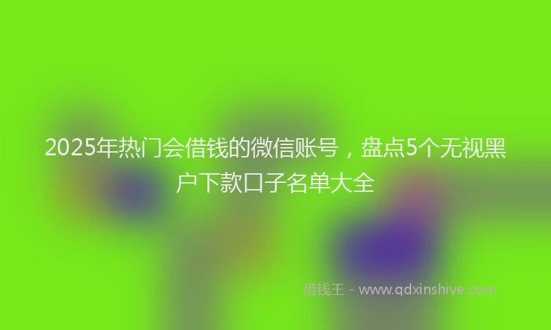 2025年热门会借钱的微信账号，盘点5个无视黑户下款口子名单大全
