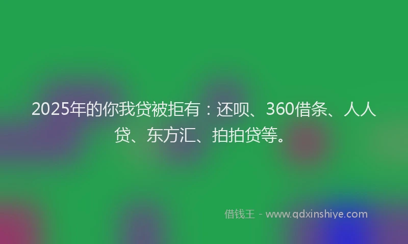 2025年的你我贷被拒有：还呗、360借条、人人贷、东方汇、拍拍贷等。